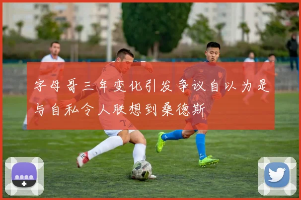 字母哥三年变化引发争议自以为是与自私令人联想到桑德斯