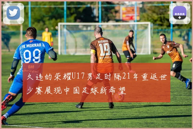 久违的荣耀U17男足时隔21年重返世少赛展现中国足球新希望