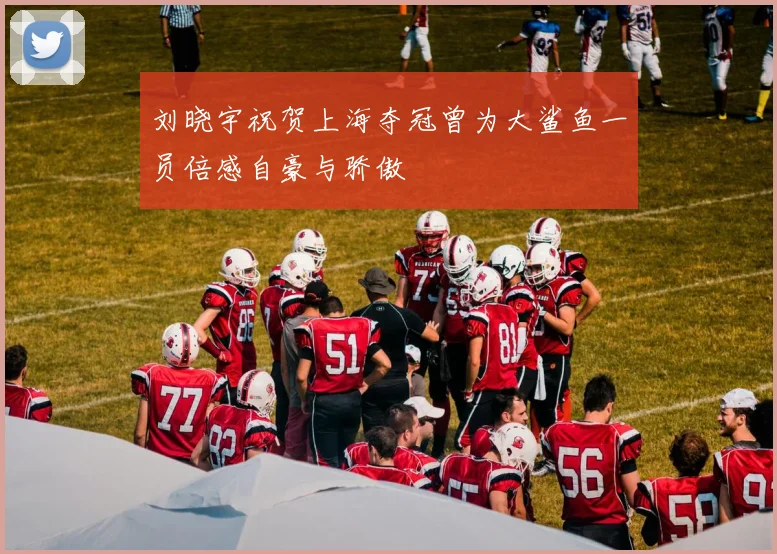 刘晓宇祝贺上海夺冠曾为大鲨鱼一员倍感自豪与骄傲
