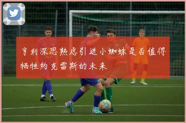 亨利深思熟虑引进小蜘蛛是否值得牺牲约克雷斯的未来