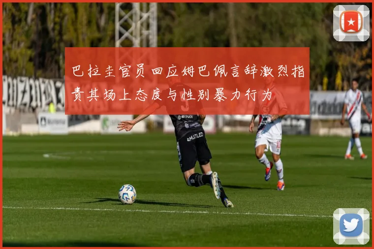 巴拉圭官员回应姆巴佩言辞激烈指责其场上态度与性别暴力行为