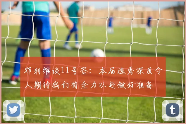 邓利维谈11号签：本届选秀深度令人期待我们将全力以赴做好准备
