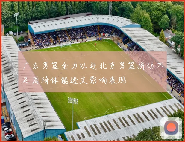 广东男篮全力以赴北京男篮拼劲不足周琦体能透支影响表现