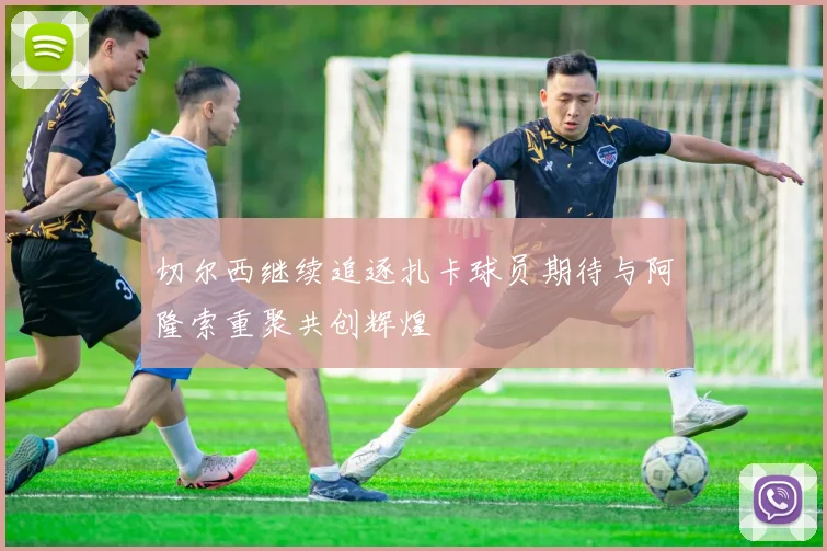 切尔西继续追逐扎卡球员期待与阿隆索重聚共创辉煌