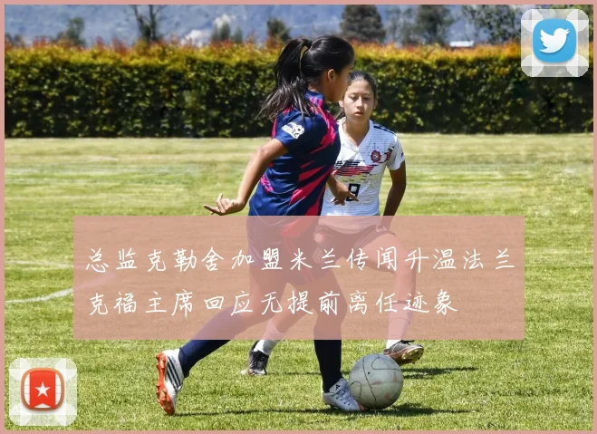 总监克勒舍加盟米兰传闻升温法兰克福主席回应无提前离任迹象