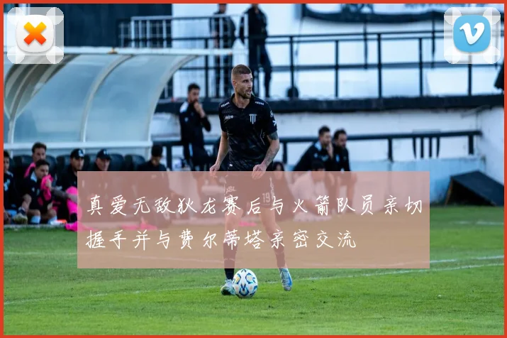 真爱无敌狄龙赛后与火箭队员亲切握手并与费尔蒂塔亲密交流