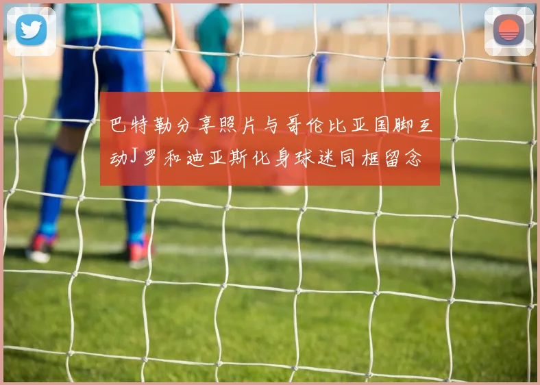 巴特勒分享照片与哥伦比亚国脚互动J罗和迪亚斯化身球迷同框留念