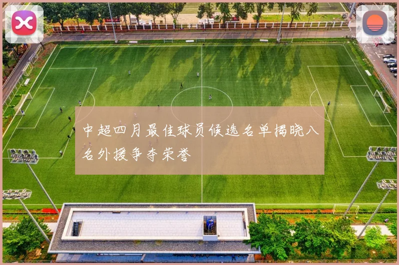 中超四月最佳球员候选名单揭晓八名外援争夺荣誉