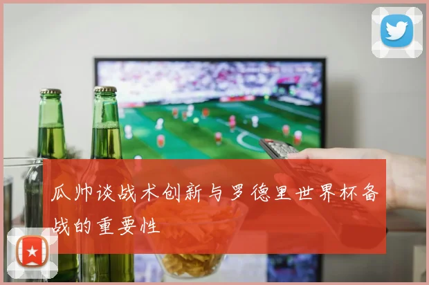 瓜帅谈战术创新与罗德里世界杯备战的重要性