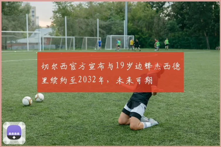 切尔西官方宣布与19岁边锋杰西德里续约至2032年，未来可期
