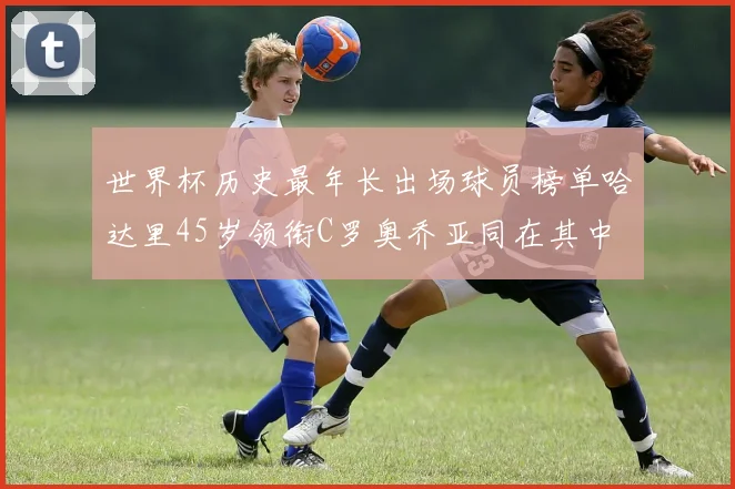 世界杯历史最年长出场球员榜单哈达里45岁领衔C罗奥乔亚同在其中