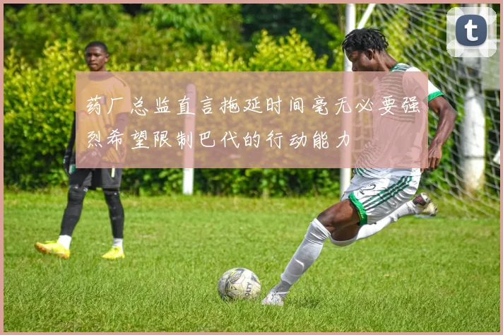 药厂总监直言拖延时间毫无必要强烈希望限制巴代的行动能力