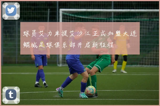 球员艾力库提艾沙江正式加盟大连鲲城足球俱乐部开启新征程