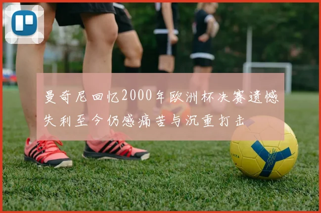 曼奇尼回忆2000年欧洲杯决赛遗憾失利至今仍感痛苦与沉重打击