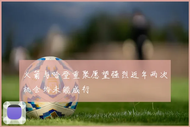 火箭与哈登重聚愿望强烈近年两次机会均未能成行