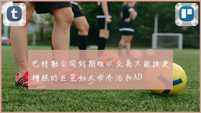 巴特勒合同到期难以交易只能换更糟糕的巨星如大帝乔治和AD