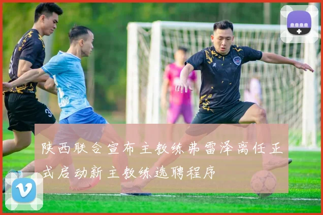 陕西联合宣布主教练弗雷泽离任正式启动新主教练选聘程序