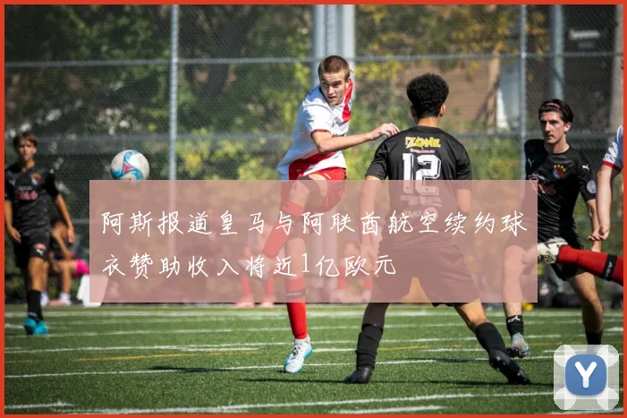 阿斯报道皇马与阿联酋航空续约球衣赞助收入将近1亿欧元