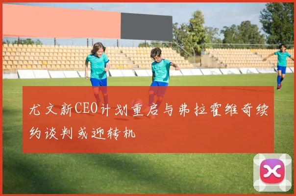 尤文新CEO计划重启与弗拉霍维奇续约谈判或迎转机