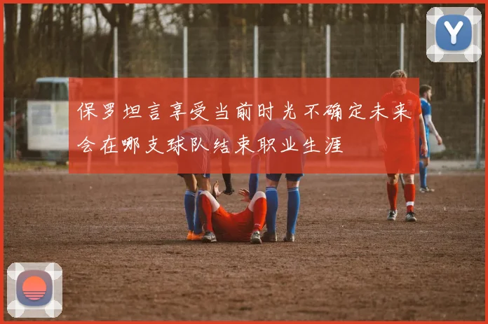 保罗坦言享受当前时光不确定未来会在哪支球队结束职业生涯