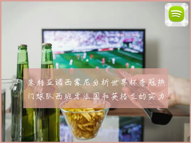 朱利亚诺西蒙尼分析世界杯夺冠热门球队西班牙法国和英格兰的实力与前景