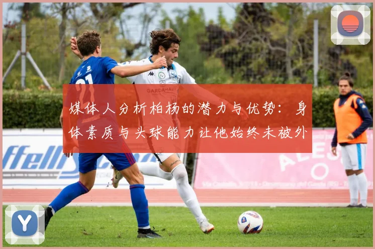 媒体人分析柏杨的潜力与优势：身体素质与头球能力让他始终未被外教放弃