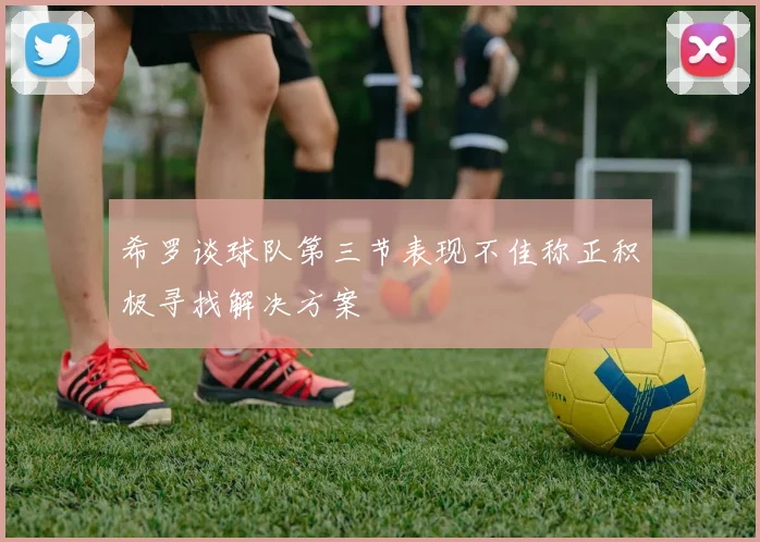 希罗谈球队第三节表现不佳称正积极寻找解决方案