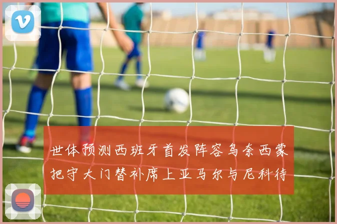 世体预测西班牙首发阵容乌奈西蒙把守大门替补席上亚马尔与尼科待命