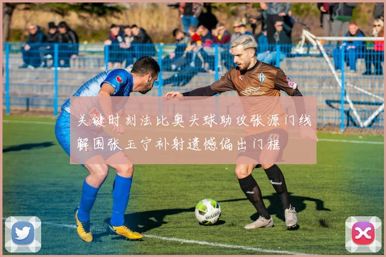 关键时刻法比奥头球助攻张源门线解围张玉宁补射遗憾偏出门框