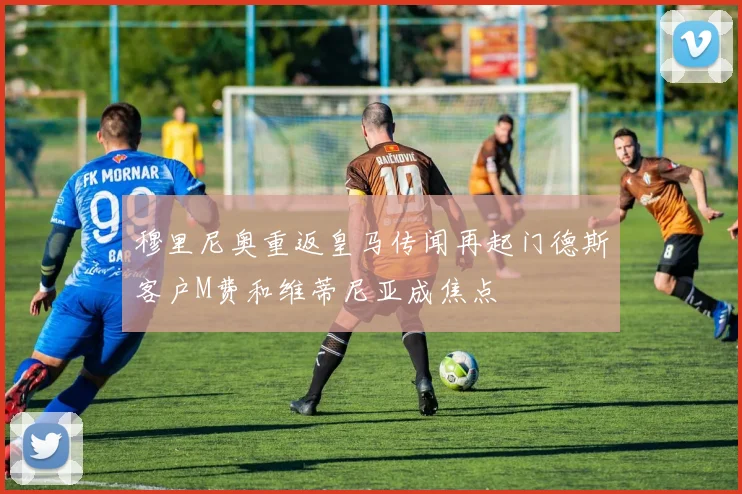 穆里尼奥重返皇马传闻再起门德斯客户M费和维蒂尼亚成焦点